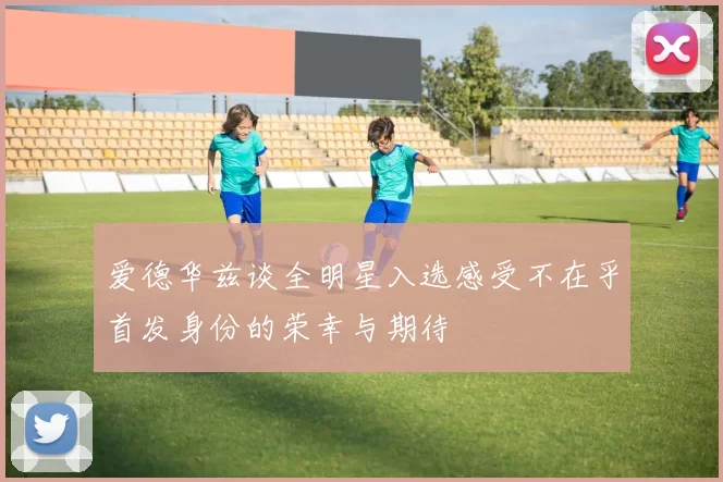 爱德华兹谈全明星入选感受不在乎首发身份的荣幸与期待