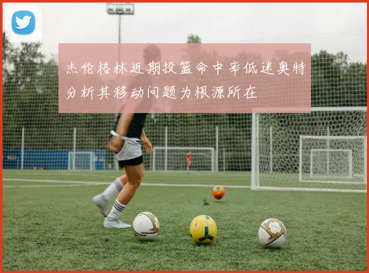 杰伦格林近期投篮命中率低迷奥特分析其移动问题为根源所在