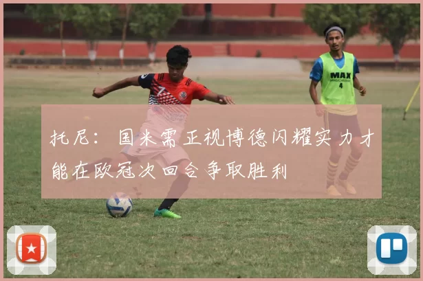 托尼：国米需正视博德闪耀实力才能在欧冠次回合争取胜利