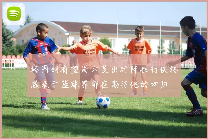 塔图姆有望周六复出对阵独行侠格威表示篮球界都在期待他的回归