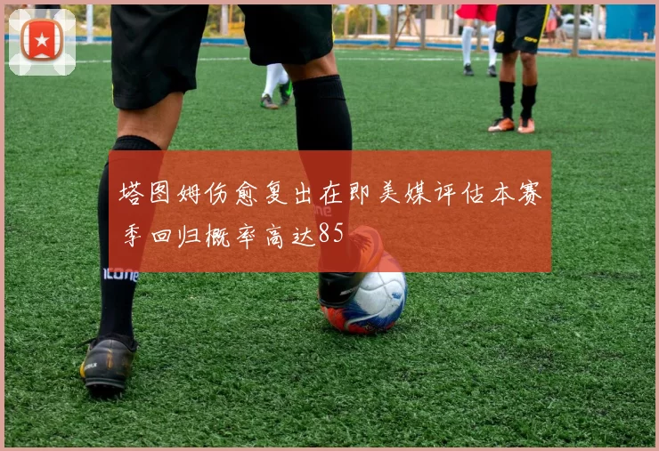 塔图姆伤愈复出在即美媒评估本赛季回归概率高达85