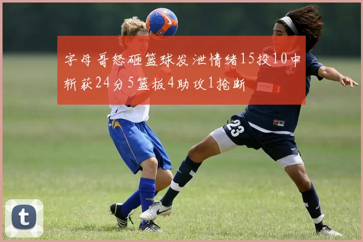 字母哥怒砸篮球发泄情绪15投10中斩获24分5篮板4助攻1抢断