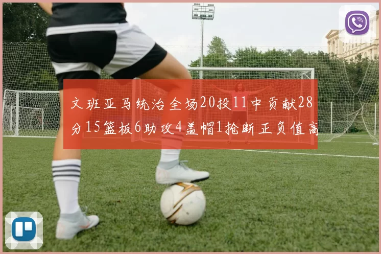 文班亚马统治全场20投11中贡献28分15篮板6助攻4盖帽1抢断正负值高达32