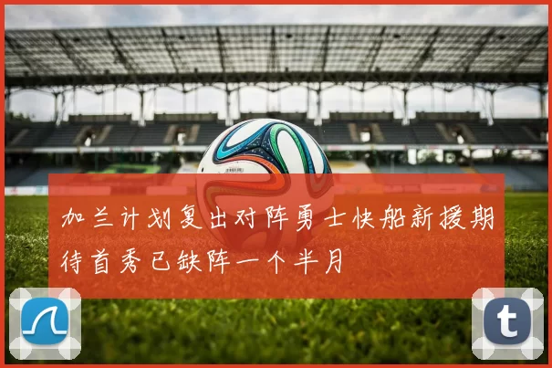 加兰计划复出对阵勇士快船新援期待首秀已缺阵一个半月