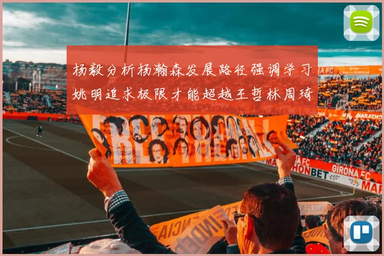 杨毅分析杨瀚森发展路径强调学习姚明追求极限才能超越王哲林周琦状态
