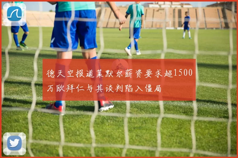 德天空报道莱默尔薪资要求超1500万欧拜仁与其谈判陷入僵局