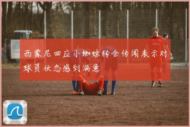 西蒙尼回应小蜘蛛转会传闻表示对球员状态感到满意