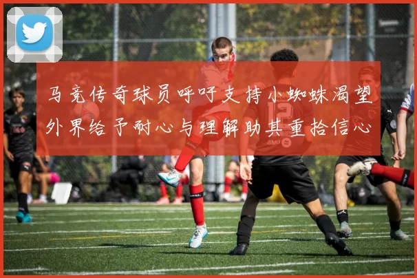马竞传奇球员呼吁支持小蜘蛛渴望外界给予耐心与理解助其重拾信心