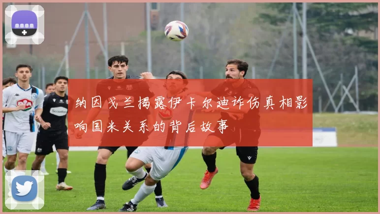 纳因戈兰揭露伊卡尔迪诈伤真相影响国米关系的背后故事
