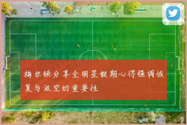 梅尔顿分享全明星假期心得强调恢复与放空的重要性