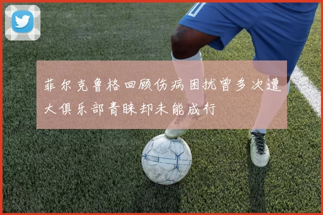 菲尔克鲁格回顾伤病困扰曾多次遭大俱乐部青睐却未能成行