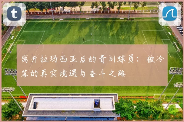 离开拉玛西亚后的青训球员：被冷落的真实境遇与奋斗之路