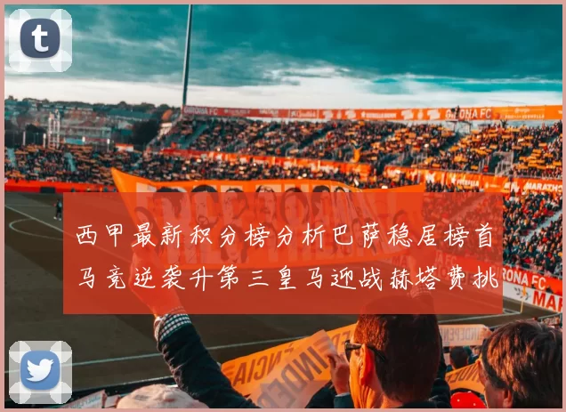 西甲最新积分榜分析巴萨稳居榜首马竞逆袭升第三皇马迎战赫塔费挑战