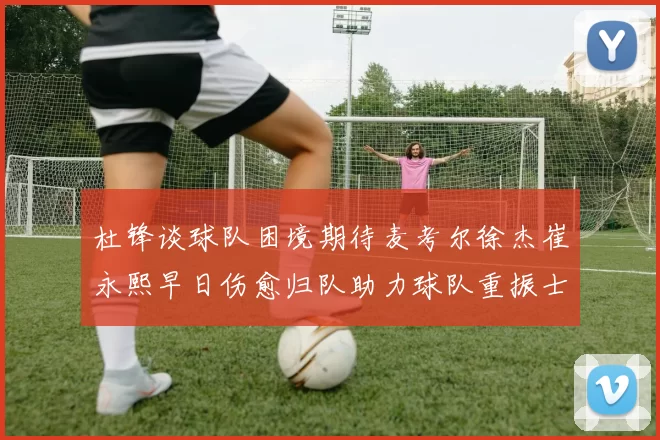 杜锋谈球队困境期待麦考尔徐杰崔永熙早日伤愈归队助力球队重振士气