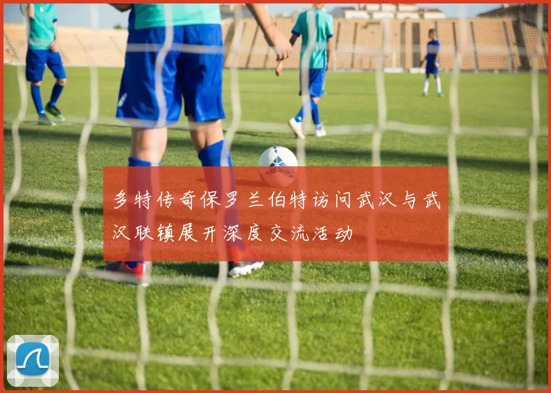 多特传奇保罗兰伯特访问武汉与武汉联镇展开深度交流活动