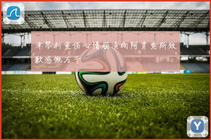 津琴科重伤心情崩溃向阿贾克斯致歉感慨万千