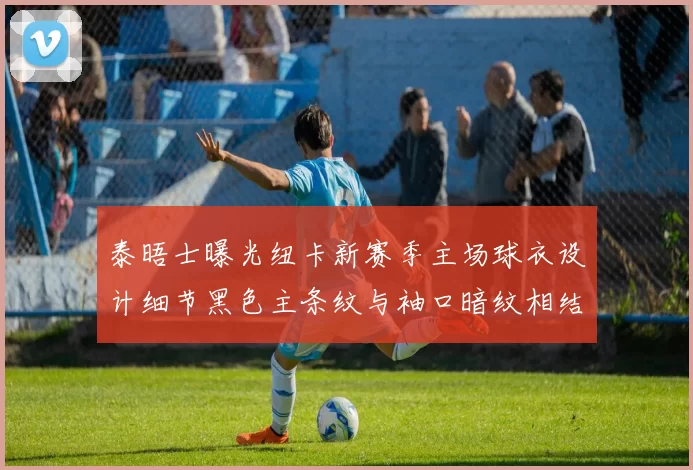泰晤士曝光纽卡新赛季主场球衣设计细节黑色主条纹与袖口暗纹相结合