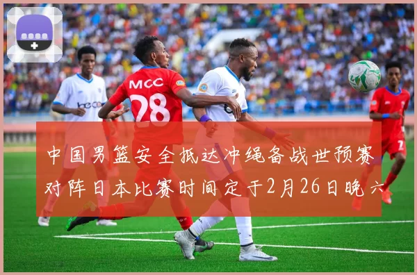 中国男篮安全抵达冲绳备战世预赛对阵日本比赛时间定于2月26日晚六点五分